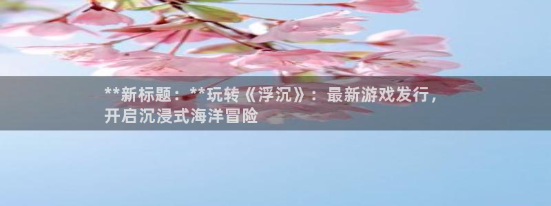 天辰测绘：**新标题：**玩转《浮沉》：最新游戏发行，
开启沉浸式海洋冒险
