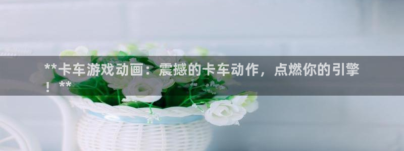 天辰网建设网：**卡车游戏动画：震撼的卡车动作，点燃你的引擎
！**